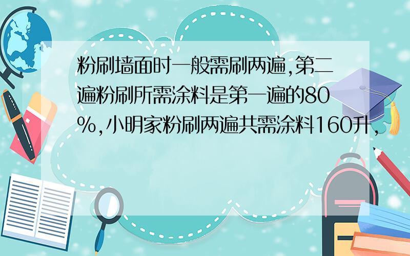 粉刷墙面时一般需刷两遍,第二遍粉刷所需涂料是第一遍的80%,小明家粉刷两遍共需涂料160升,