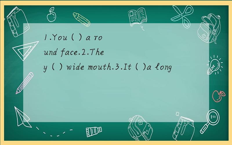 1.You ( ) a round face.2.They ( ) wide mouth.3.It ( )a long