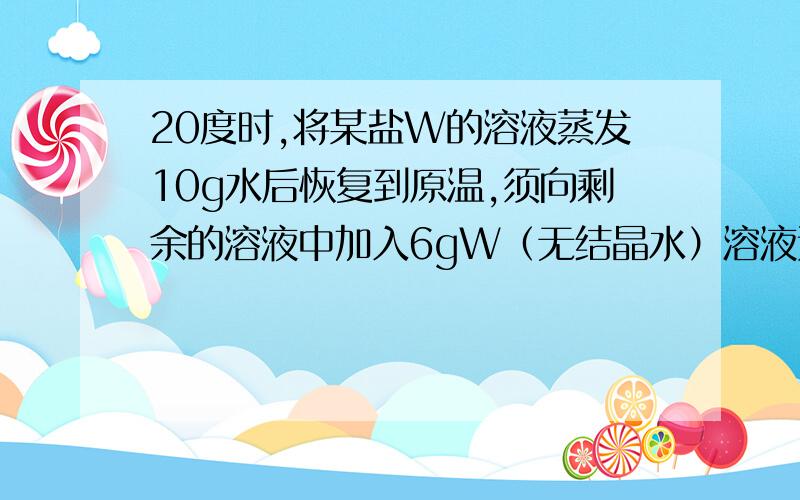 20度时,将某盐W的溶液蒸发10g水后恢复到原温,须向剩余的溶液中加入6gW（无结晶水）溶液达到饱和；若将原