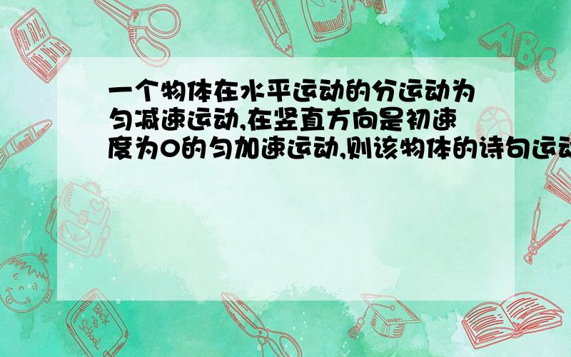 一个物体在水平运动的分运动为匀减速运动,在竖直方向是初速度为0的匀加速运动,则该物体的诗句运动情况是