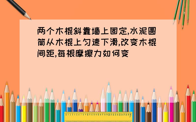 两个木棍斜靠墙上固定,水泥圆筒从木棍上匀速下滑,改变木棍间距,每根摩擦力如何变