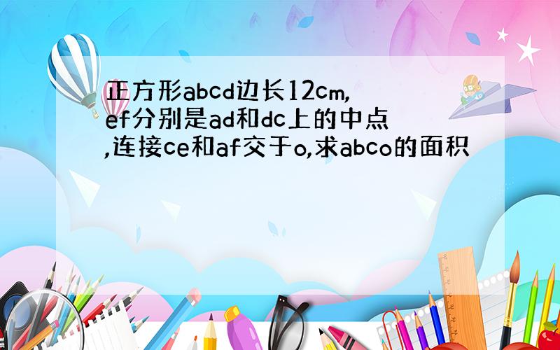 正方形abcd边长12cm,ef分别是ad和dc上的中点,连接ce和af交于o,求abco的面积