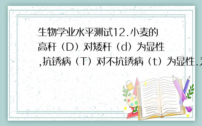 生物学业水平测试12.小麦的高秆（D）对矮秆（d）为显性,抗锈病（T）对不抗锈病（t）为显性.为了提高小麦的产量,有人做