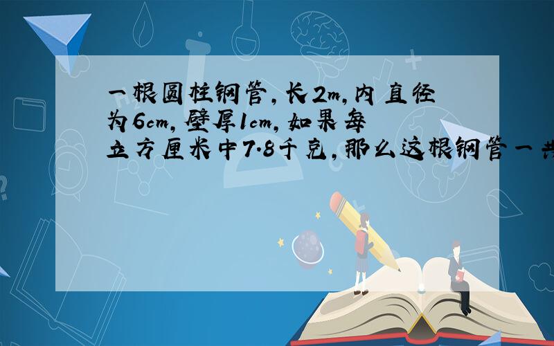 一根圆柱钢管,长2m,内直径为6cm,壁厚1cm,如果每立方厘米中7.8千克,那么这根钢管一共重多少千克?