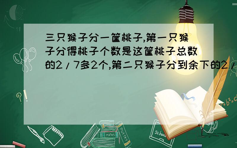 三只猴子分一筐桃子,第一只猴子分得桃子个数是这筐桃子总数的2/7多2个,第二只猴子分到余下的2/3少4第三只