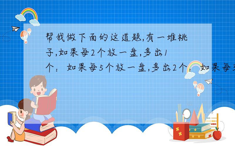 帮我做下面的这道题,有一堆桃子,如果每2个放一盘,多出1个：如果每5个放一盘,多出2个：如果每3个放一盘,正好放完,这些