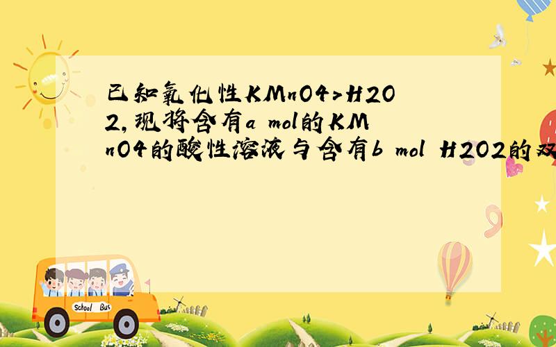 已知氧化性KMnO4>H2O2,现将含有a mol的KMnO4的酸性溶液与含有b mol H2O2的双氧水溶液混合.