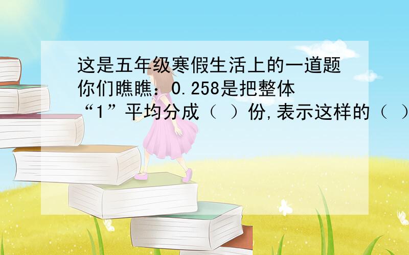 这是五年级寒假生活上的一道题你们瞧瞧：0.258是把整体“1”平均分成（ ）份,表示这样的（ ）份?