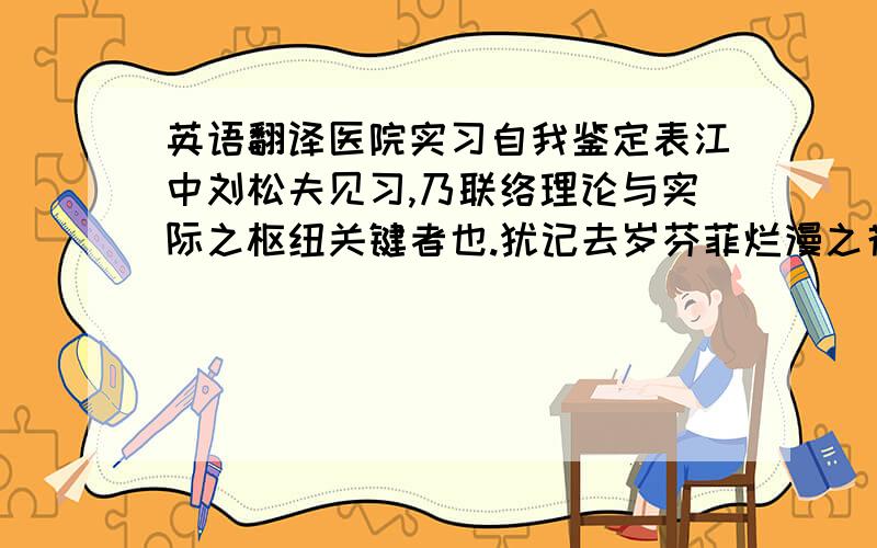 英语翻译医院实习自我鉴定表江中刘松夫见习,乃联络理论与实际之枢纽关键者也.犹记去岁芬菲烂漫之花春,予乃肩包背囊,茕然一身