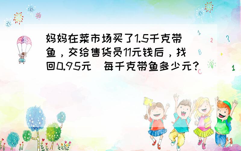 妈妈在菜市场买了1.5千克带鱼，交给售货员11元钱后，找回0.95元．每千克带鱼多少元？