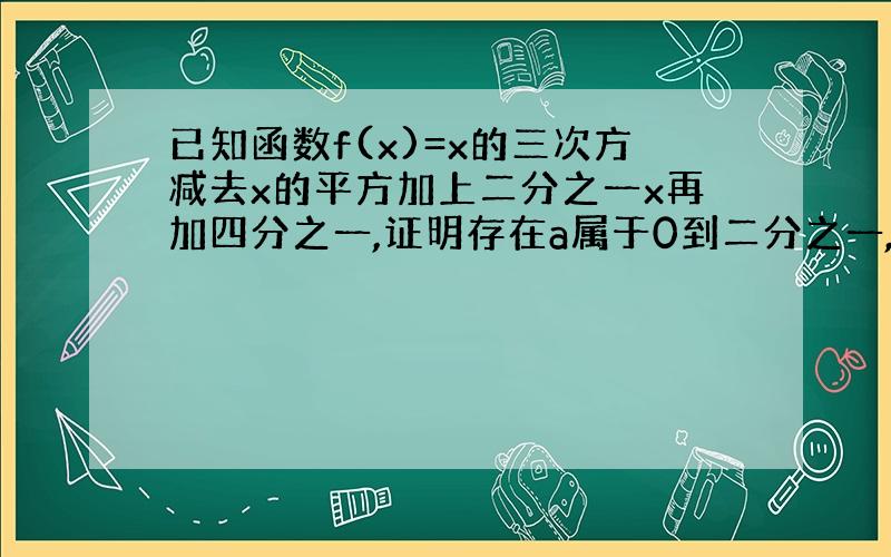 已知函数f(x)=x的三次方减去x的平方加上二分之一x再加四分之一,证明存在a属于0到二分之一,使得f(a)=a