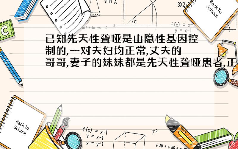 已知先天性聋哑是由隐性基因控制的,一对夫妇均正常,丈夫的哥哥,妻子的妹妹都是先天性聋哑患者,正常情况下该夫妇生育出现天性