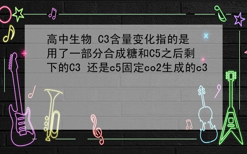 高中生物 C3含量变化指的是用了一部分合成糖和C5之后剩下的C3 还是c5固定co2生成的c3