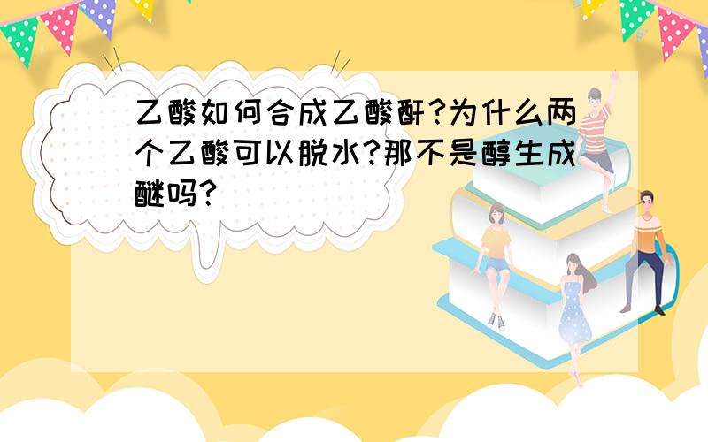 乙酸如何合成乙酸酐?为什么两个乙酸可以脱水?那不是醇生成醚吗?