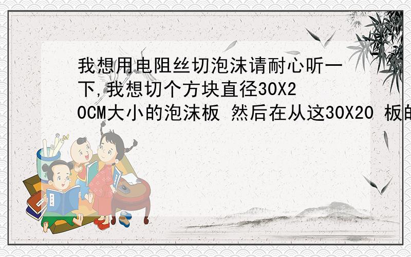 我想用电阻丝切泡沫请耐心听一下,我想切个方块直径30X20CM大小的泡沫板 然后在从这30X20 板的中间 切掉 15X