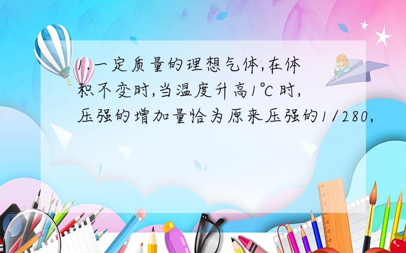 1.一定质量的理想气体,在体积不变时,当温度升高1℃时,压强的增加量恰为原来压强的1/280,