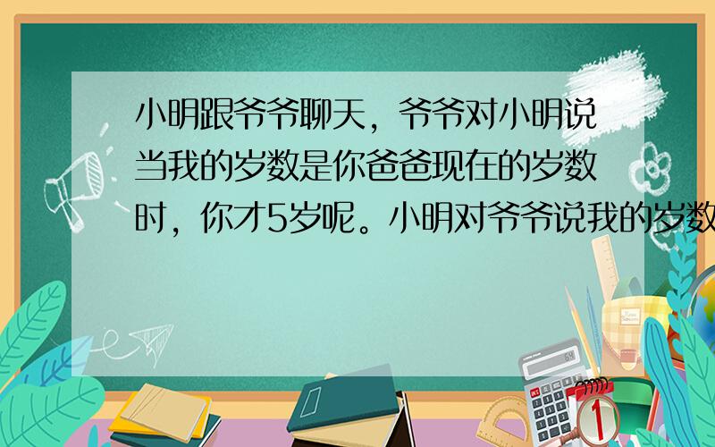 小明跟爷爷聊天，爷爷对小明说当我的岁数是你爸爸现在的岁数时，你才5岁呢。小明对爷爷说我的岁数是您现在的岁数时，我爸都89