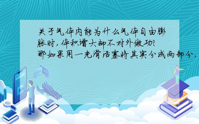 关于气体内能为什么气体自由膨胀时,体积增大却不对外做功?那如果用一光滑活塞将其实分成两部分,气体自由膨胀,活塞运动有了动