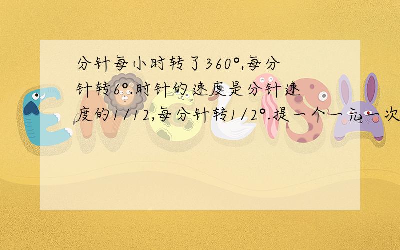 分针每小时转了360°,每分针转6°.时针的速度是分针速度的1/12,每分针转1/2°.提一个一元一次方程