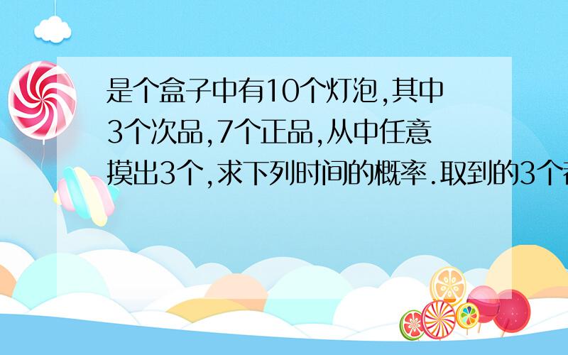 是个盒子中有10个灯泡,其中3个次品,7个正品,从中任意摸出3个,求下列时间的概率.取到的3个都是正品