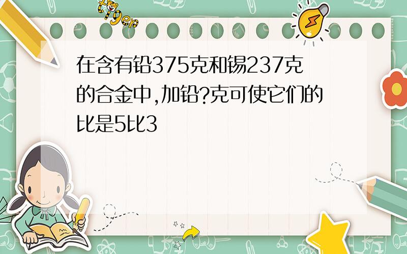 在含有铅375克和锡237克的合金中,加铅?克可使它们的比是5比3