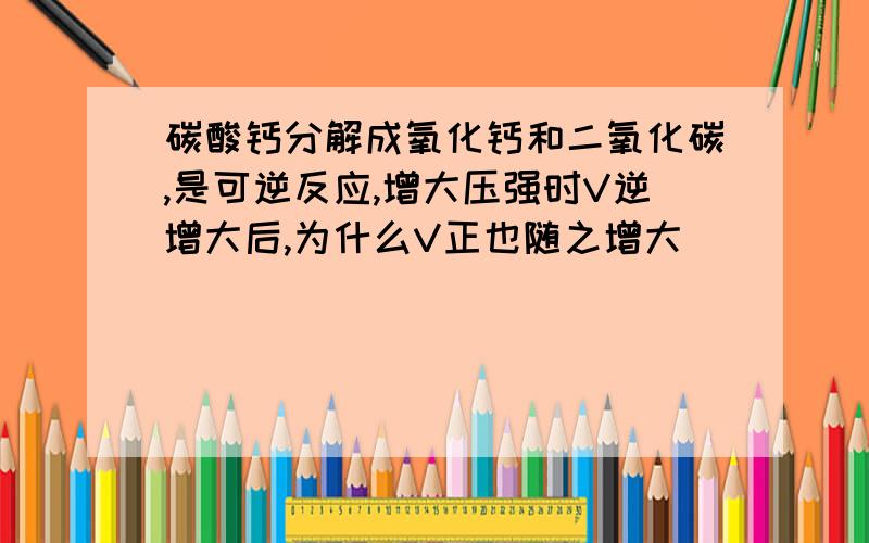 碳酸钙分解成氧化钙和二氧化碳,是可逆反应,增大压强时V逆增大后,为什么V正也随之增大