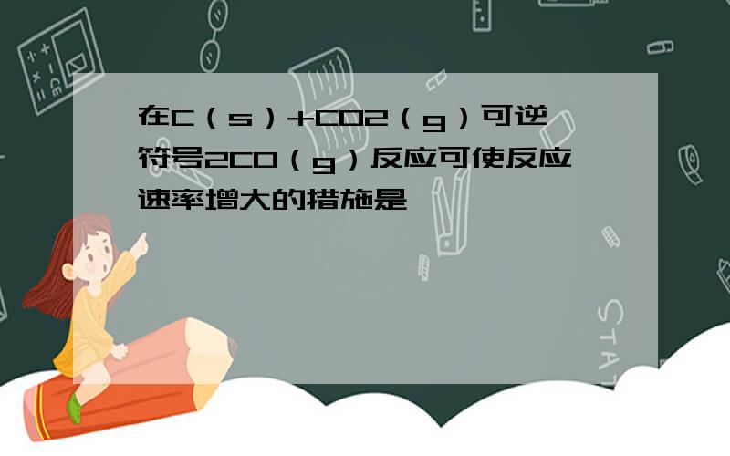 在C（s）+CO2（g）可逆符号2CO（g）反应可使反应速率增大的措施是