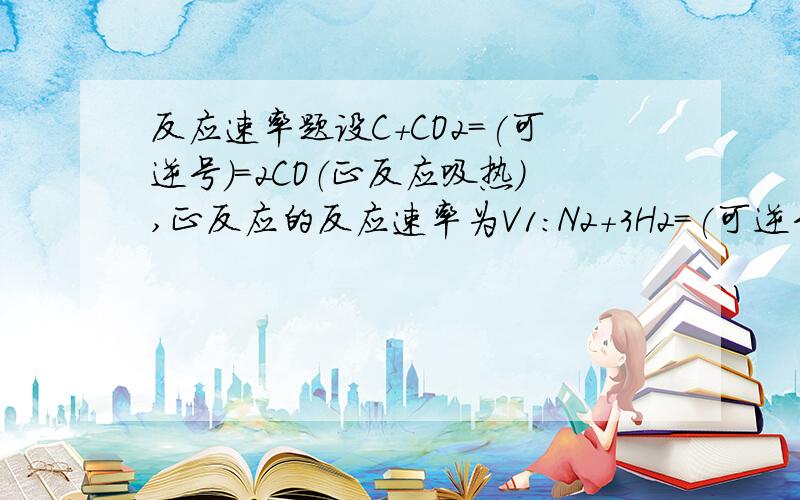 反应速率题设C+CO2=(可逆号)=2CO（正反应吸热）,正反应的反应速率为V1：N2+3H2=(可逆号)=2NH3（正