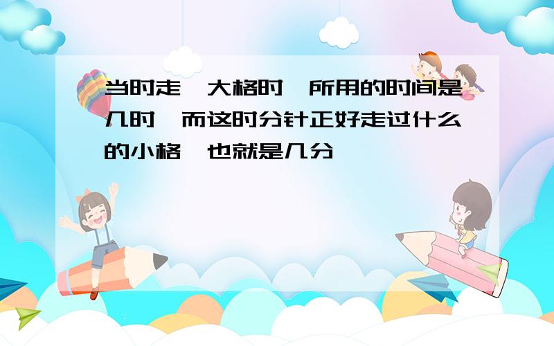 当时走一大格时,所用的时间是几时,而这时分针正好走过什么的小格,也就是几分