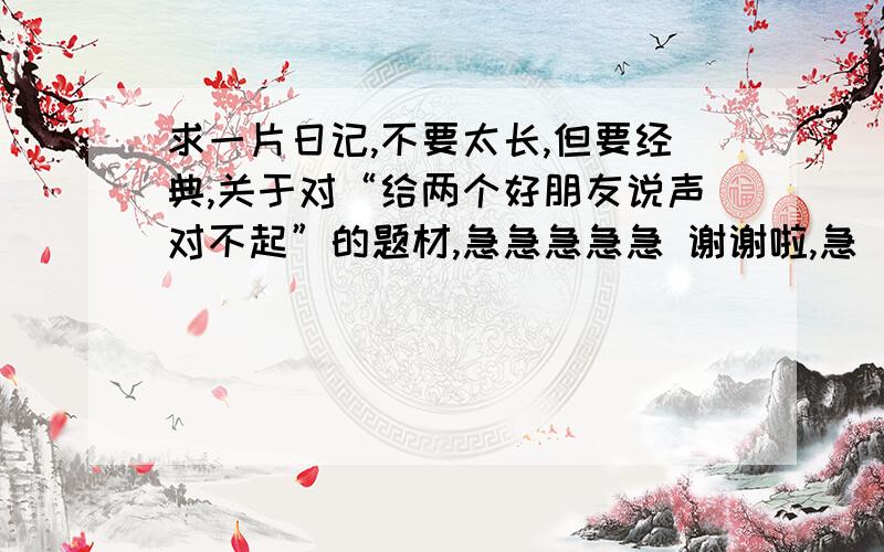 求一片日记,不要太长,但要经典,关于对“给两个好朋友说声对不起”的题材,急急急急急 谢谢啦,急