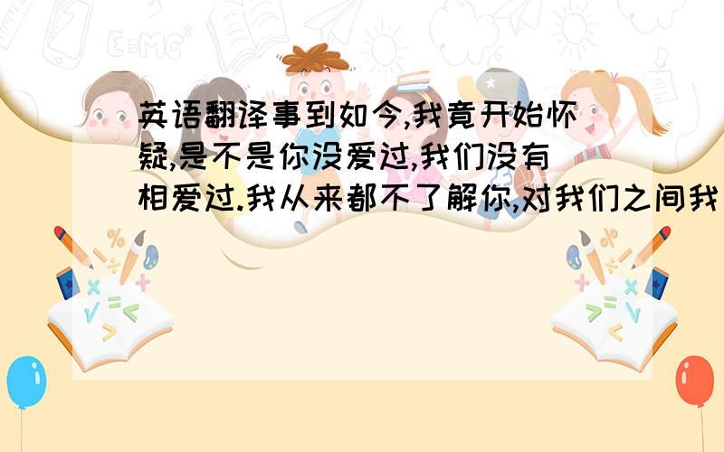 英语翻译事到如今,我竟开始怀疑,是不是你没爱过,我们没有相爱过.我从来都不了解你,对我们之间我一直似懂非懂.上帝让我爱上