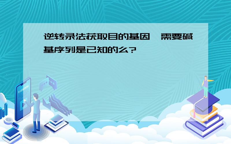 逆转录法获取目的基因,需要碱基序列是已知的么?