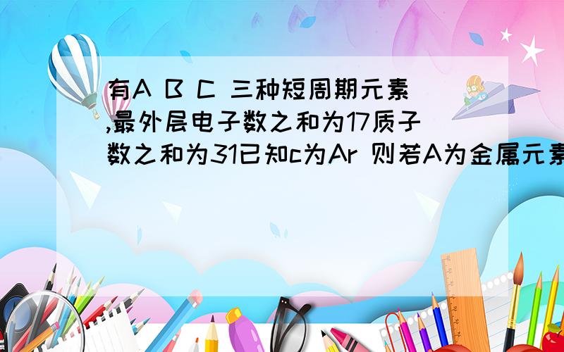 有A B C 三种短周期元素,最外层电子数之和为17质子数之和为31已知c为Ar 则若A为金属元素,则B是稀有元素