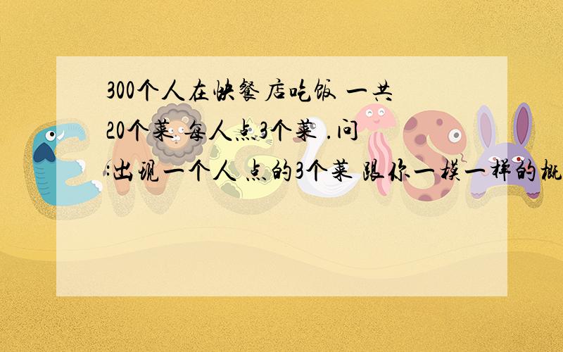 300个人在快餐店吃饭 一共20个菜 每人点3个菜 .问:出现一个人 点的3个菜 跟你一模一样的概率是多少?