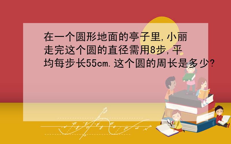 在一个圆形地面的亭子里,小丽走完这个圆的直径需用8步,平均每步长55cm.这个圆的周长是多少?