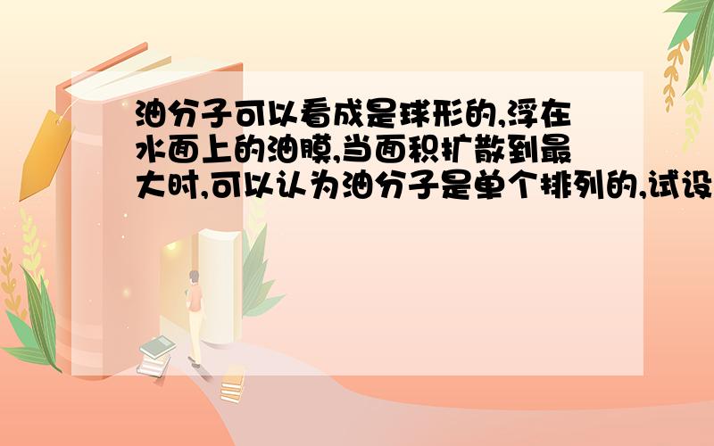 油分子可以看成是球形的,浮在水面上的油膜,当面积扩散到最大时,可以认为油分子是单个排列的,试设计出