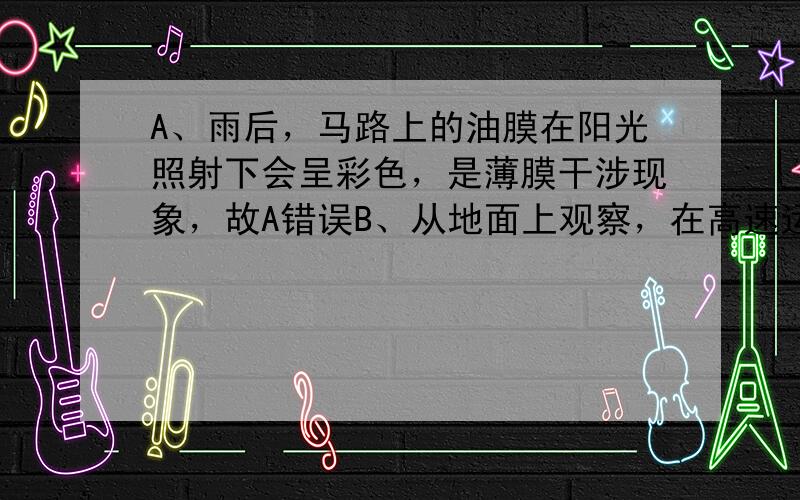 A、雨后，马路上的油膜在阳光照射下会呈彩色，是薄膜干涉现象，故A错误B、从地面上观察，在高速运行的飞船上，一切