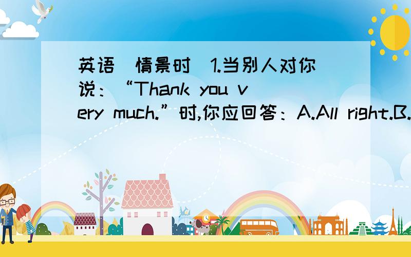 英语（情景时）1.当别人对你说：“Thank you very much.”时,你应回答：A.All right.B.N