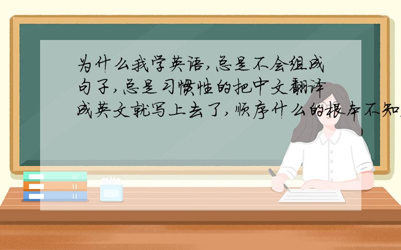 为什么我学英语,总是不会组成句子,总是习惯性的把中文翻译成英文就写上去了,顺序什么的根本不知道,谁在前在后