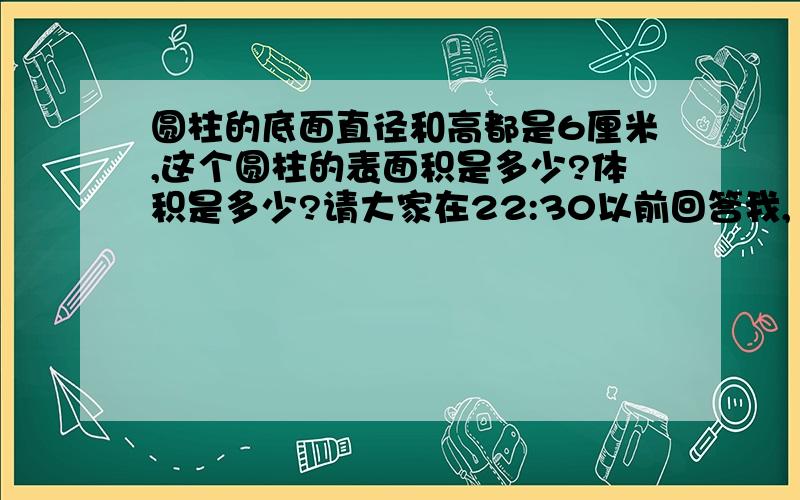 圆柱的底面直径和高都是6厘米,这个圆柱的表面积是多少?体积是多少?请大家在22:30以前回答我,