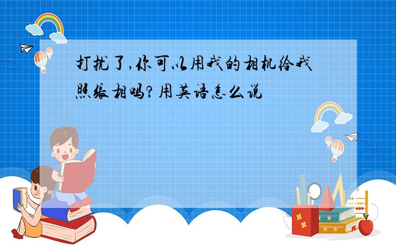 打扰了,你可以用我的相机给我照张相吗?用英语怎么说