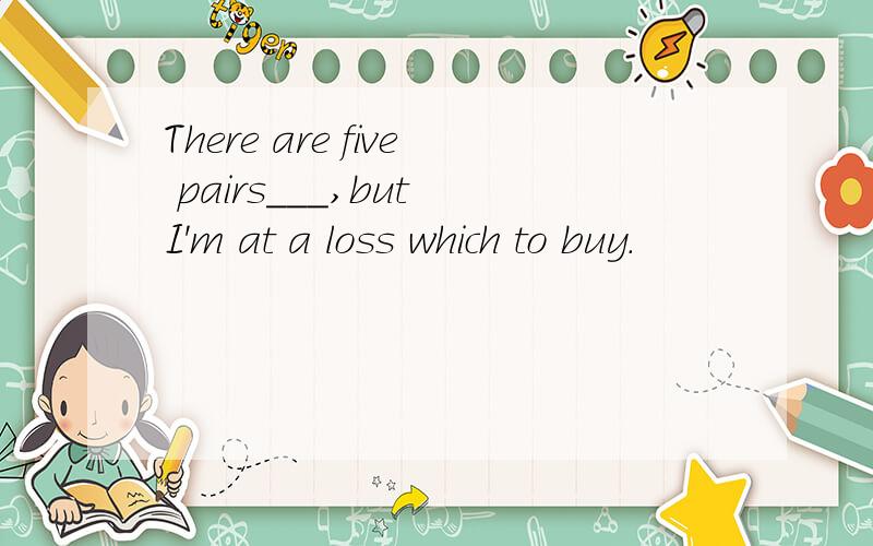 There are five pairs___,but I'm at a loss which to buy.