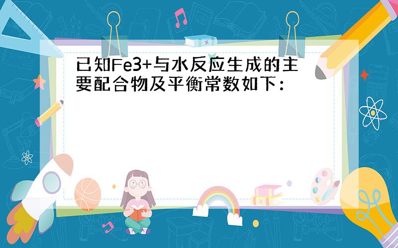 已知Fe3+与水反应生成的主要配合物及平衡常数如下：