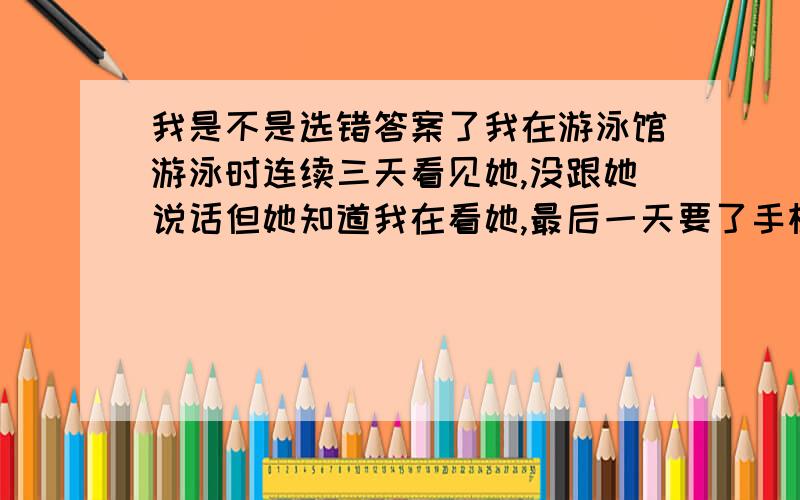 我是不是选错答案了我在游泳馆游泳时连续三天看见她,没跟她说话但她知道我在看她,最后一天要了手机号,过几天和她有了第一次约