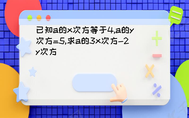 已知a的x次方等于4,a的y次方=5,求a的3x次方-2y次方