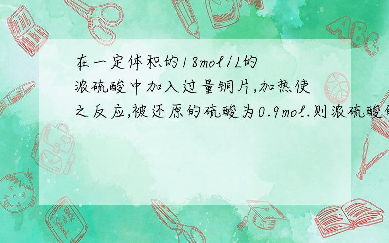 在一定体积的18mol/L的浓硫酸中加入过量铜片,加热使之反应,被还原的硫酸为0.9mol.则浓硫酸的实际体积 (填写“