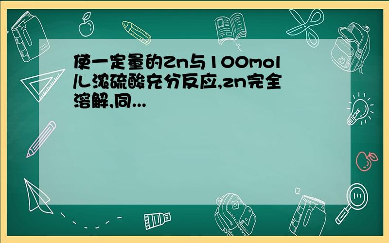 使一定量的Zn与100mol/L浓硫酸充分反应,zn完全溶解,同...