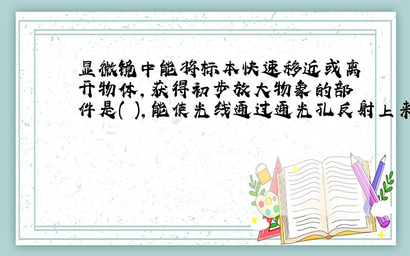 显微镜中能将标本快速移近或离开物体,获得初步放大物象的部件是( ),能使光线通过通光孔反射上来,