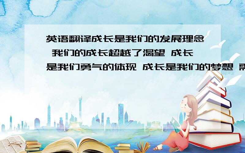 英语翻译成长是我们的发展理念 我们的成长超越了渴望 成长是我们勇气的体现 成长是我们的梦想 需要将以上几句翻译成英文,做