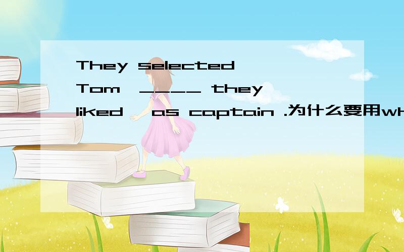 They selected Tom,____ they liked ,as captain .为什么要用whom